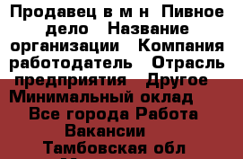 Продавец в м-н "Пивное дело › Название организации ­ Компания-работодатель › Отрасль предприятия ­ Другое › Минимальный оклад ­ 1 - Все города Работа » Вакансии   . Тамбовская обл.,Моршанск г.